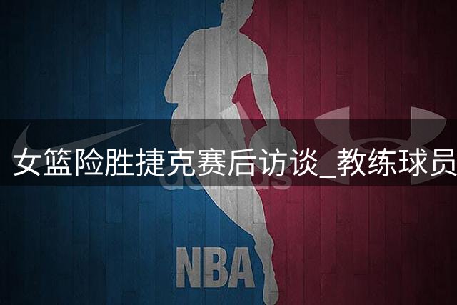 女篮险胜捷克赛后访谈 教练球员直面问题迎战未来